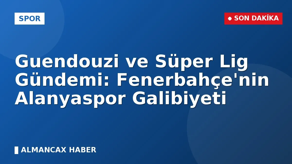 Guendouzi ve Süper Lig Gündemi: Fenerbahçe'nin Alanyaspor Galibiyeti