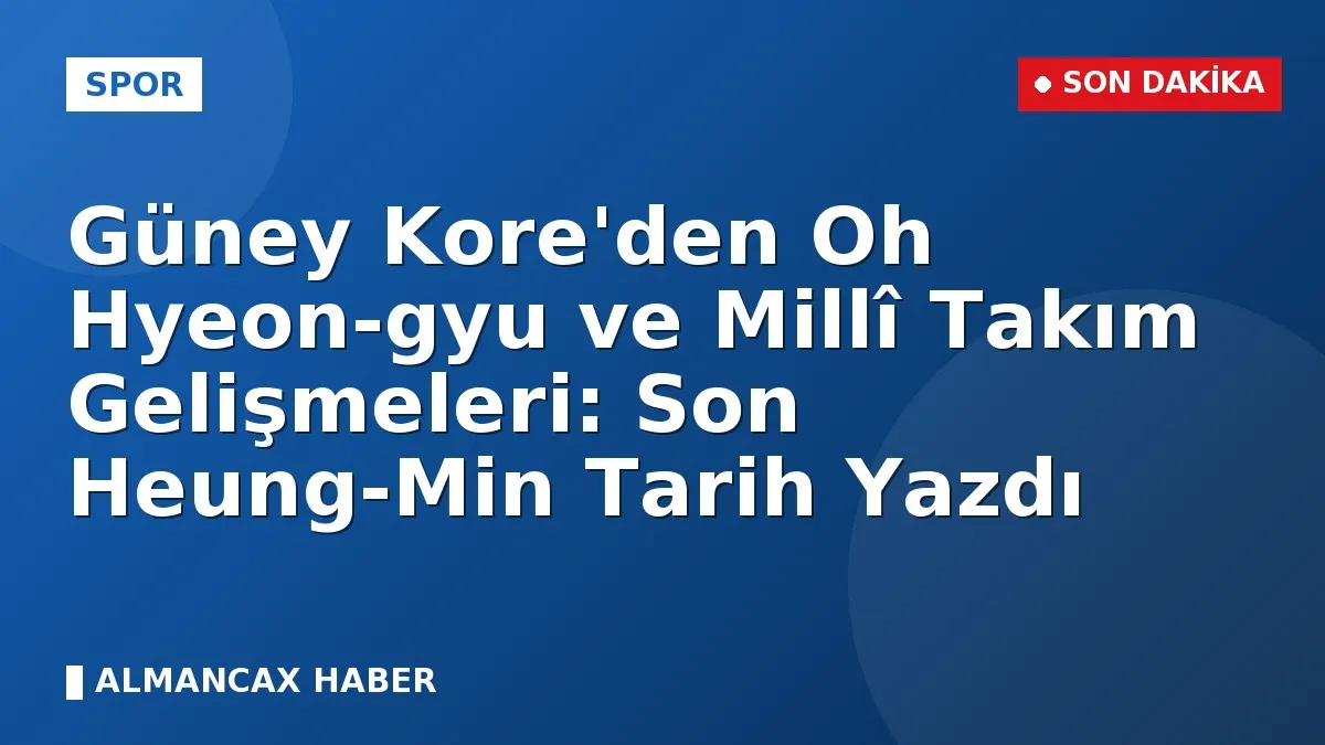 Güney Kore'den Oh Hyeon-gyu ve Millî Takım Gelişmeleri: Son Heung-Min Tarih Yazdı