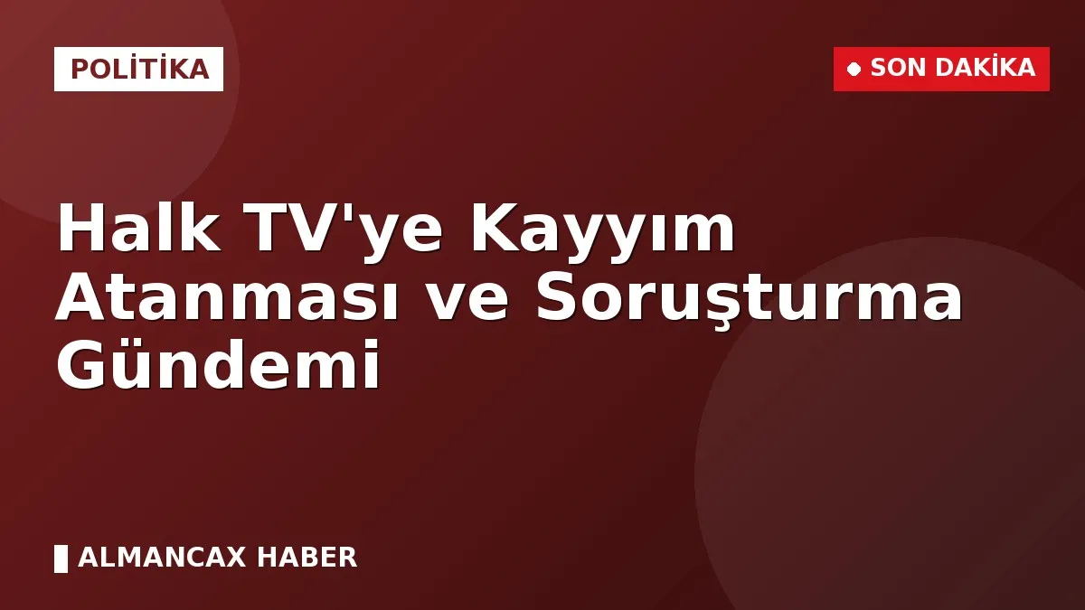 Halk TV'ye Kayyım Atanması ve Soruşturma Gündemi