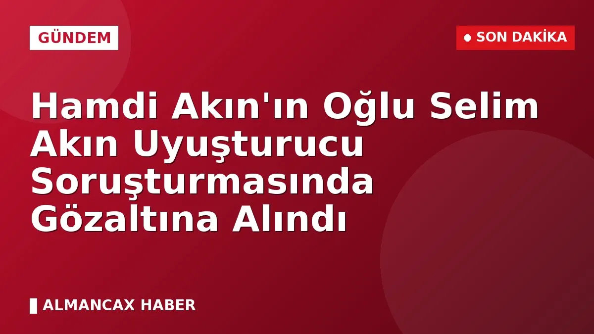 Hamdi Akın'ın Oğlu Selim Akın Uyuşturucu Soruşturmasında Gözaltına Alındı