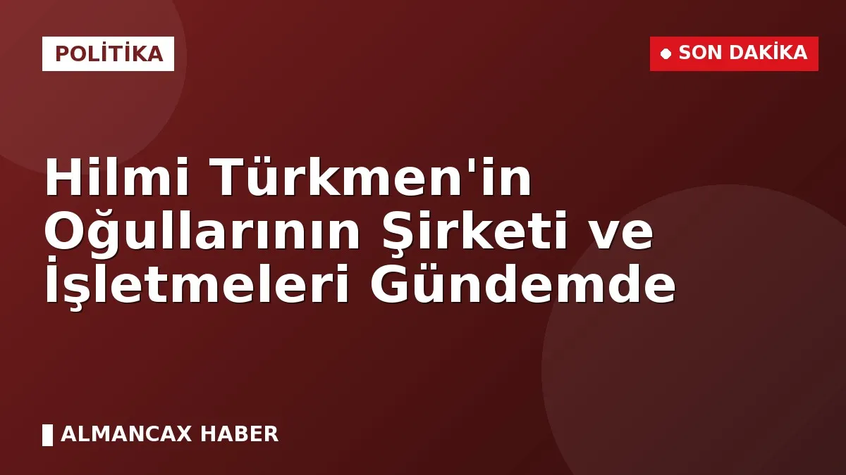 Hilmi Türkmen'in Oğullarının Şirketi ve İşletmeleri Gündemde