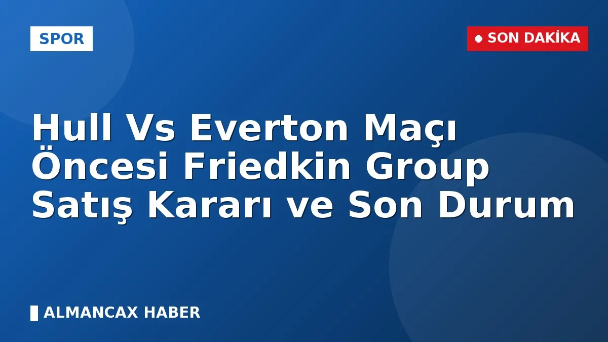 Hull Vs Everton Maçı Öncesi Friedkin Group Satış Kararı ve Son Durum