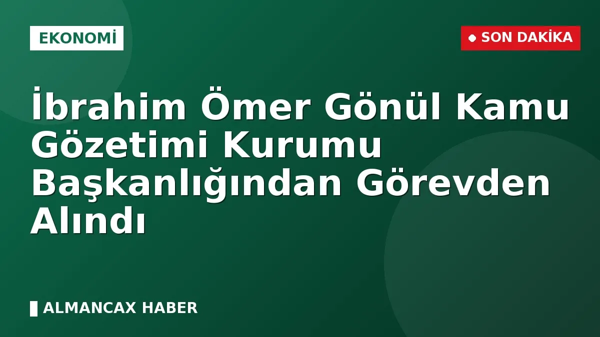 İbrahim Ömer Gönül Kamu Gözetimi Kurumu Başkanlığından Görevden Alındı