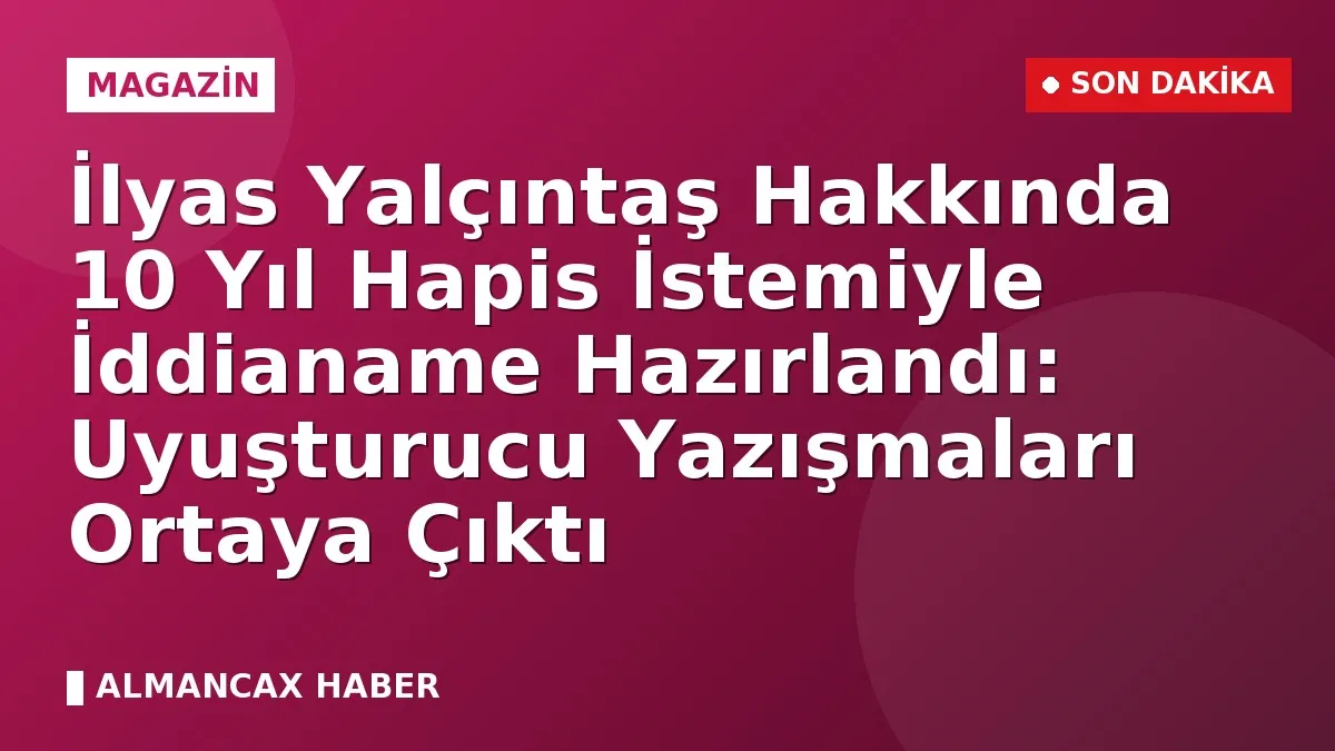 İlyas Yalçıntaş Hakkında 10 Yıl Hapis İstemiyle İddianame Hazırlandı: Uyuşturucu Yazışmaları Ortaya Çıktı