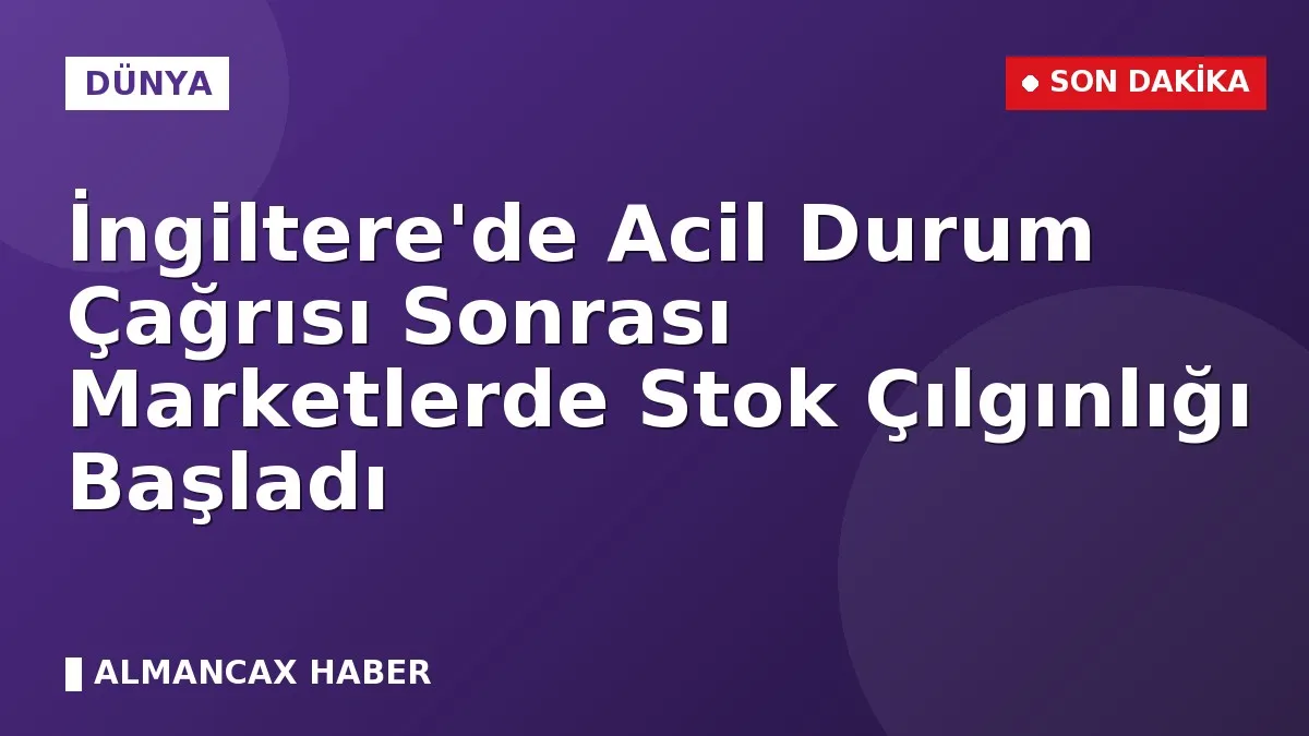 İngiltere'de Acil Durum Çağrısı Sonrası Marketlerde Stok Çılgınlığı Başladı