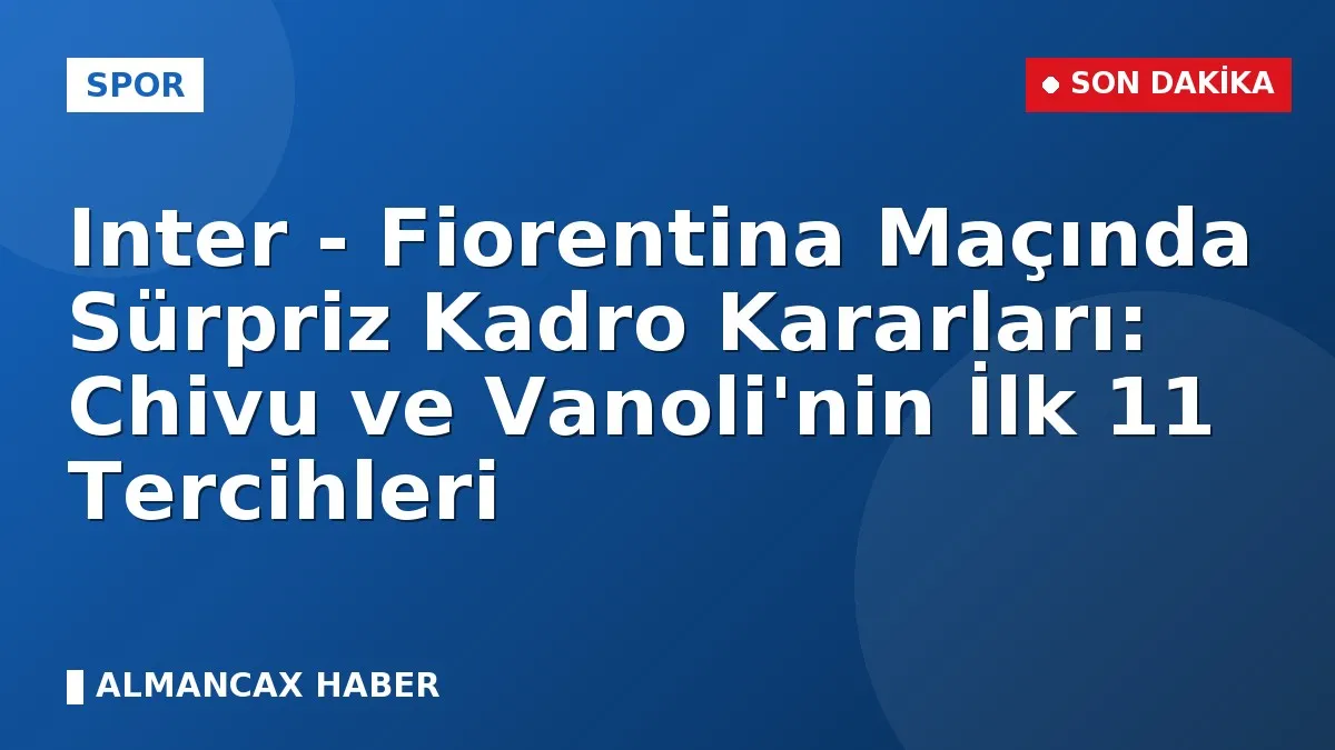 Inter - Fiorentina Maçında Sürpriz Kadro Kararları: Chivu ve Vanoli'nin İlk 11 Tercihleri