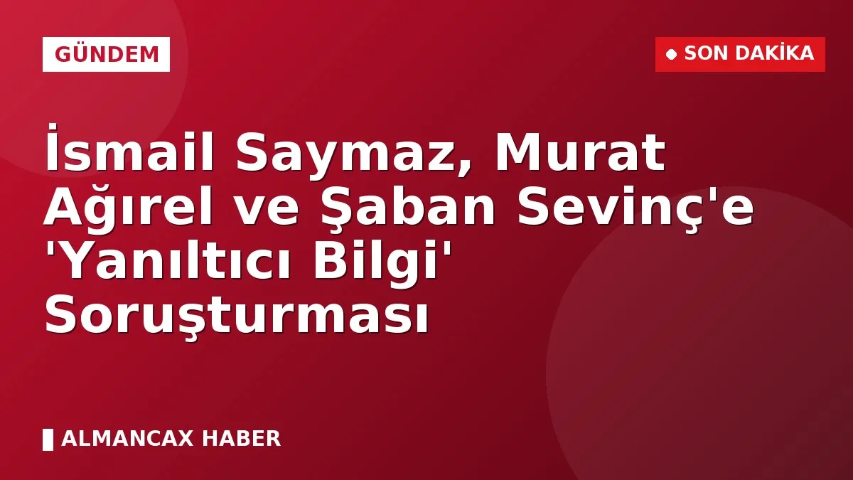 İsmail Saymaz, Murat Ağırel ve Şaban Sevinç'e 'Yanıltıcı Bilgi' Soruşturması