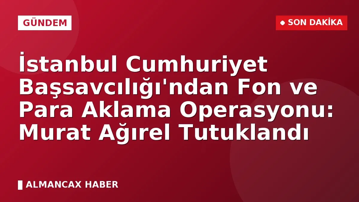 İstanbul Cumhuriyet Başsavcılığı'ndan Fon ve Para Aklama Operasyonu: Murat Ağırel Tutuklandı