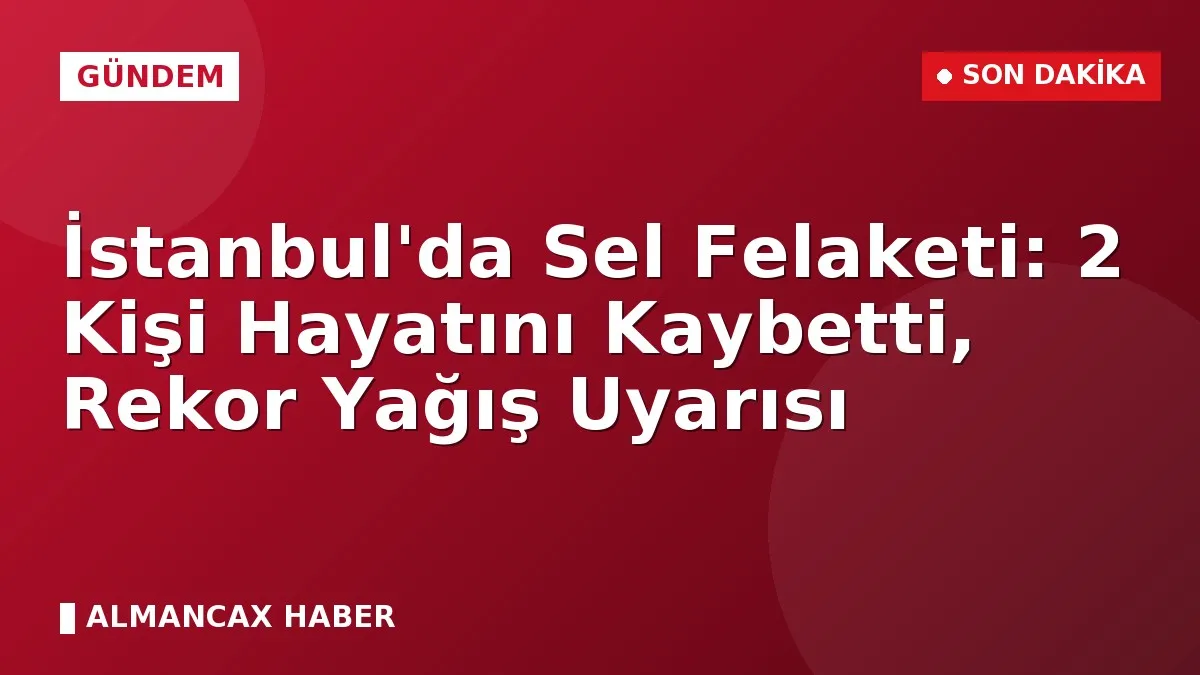 İstanbul'da Sel Felaketi: 2 Kişi Hayatını Kaybetti, Rekor Yağış Uyarısı