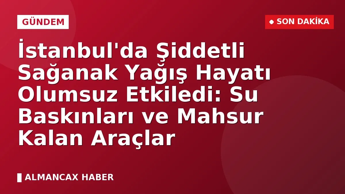 İstanbul'da Şiddetli Sağanak Yağış Hayatı Olumsuz Etkiledi: Su Baskınları ve Mahsur Kalan Araçlar