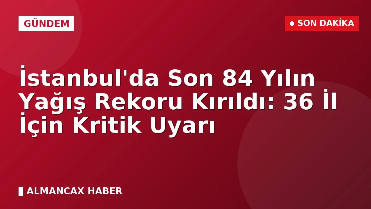 İstanbul'da Son 84 Yılın Yağış Rekoru Kırıldı: 36 İl İçin Kritik Uyarı
