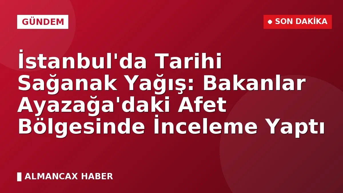 İstanbul'da Tarihi Sağanak Yağış: Bakanlar Ayazağa'daki Afet Bölgesinde İnceleme Yaptı