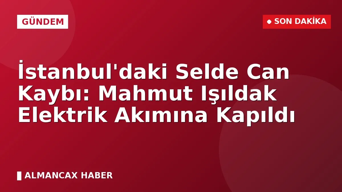 İstanbul'daki Selde Can Kaybı: Mahmut Işıldak Elektrik Akımına Kapıldı