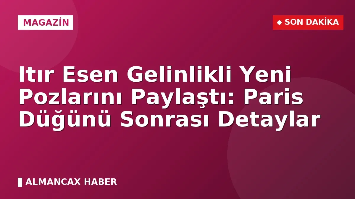 Itır Esen Gelinlikli Yeni Pozlarını Paylaştı: Paris Düğünü Sonrası Detaylar
