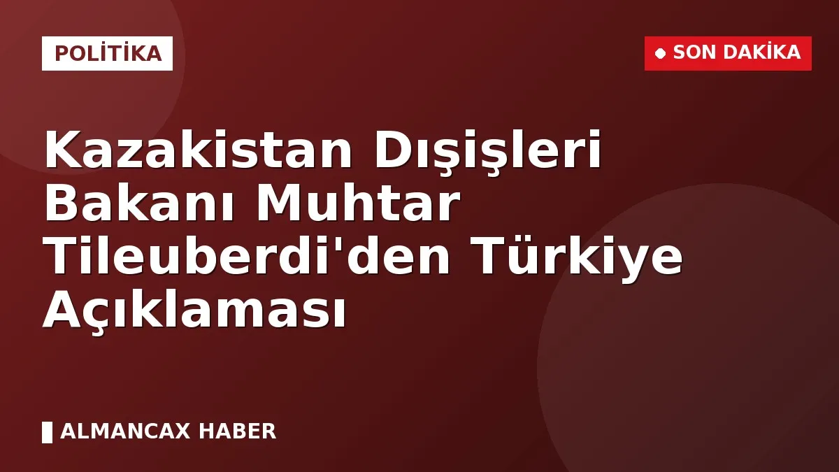Kazakistan Dışişleri Bakanı Muhtar Tileuberdi'den Türkiye Açıklaması
