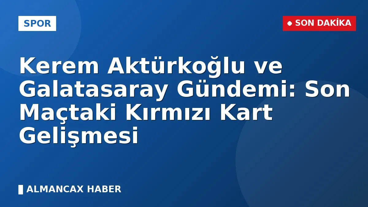 Kerem Aktürkoğlu ve Galatasaray Gündemi: Son Maçtaki Kırmızı Kart Gelişmesi