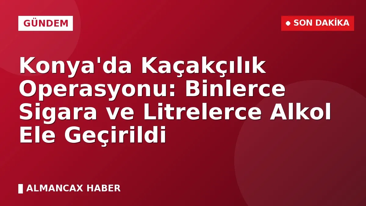 Konya'da Kaçakçılık Operasyonu: Binlerce Sigara ve Litrelerce Alkol Ele Geçirildi