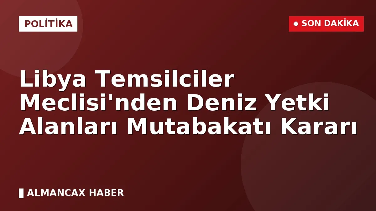 Libya Temsilciler Meclisi'nden Deniz Yetki Alanları Mutabakatı Kararı