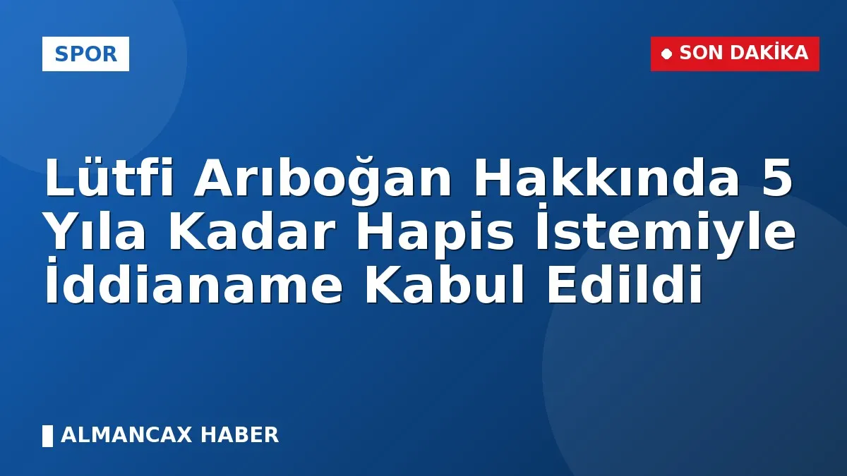 Lütfi Arıboğan Hakkında 5 Yıla Kadar Hapis İstemiyle İddianame Kabul Edildi
