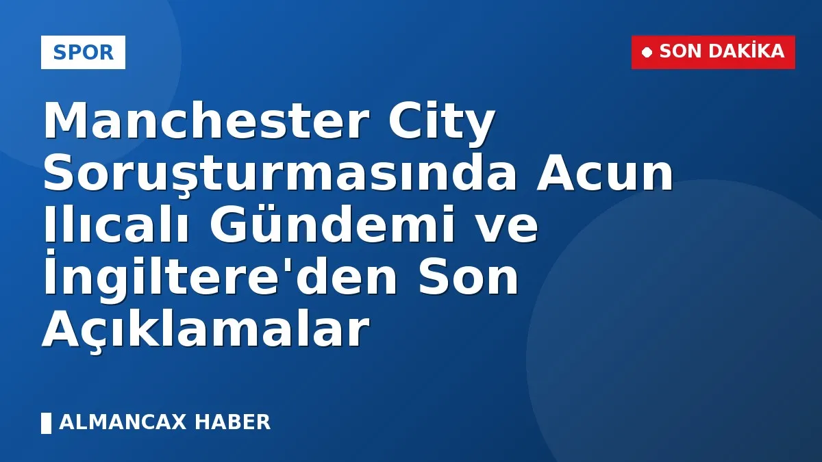 Manchester City Soruşturmasında Acun Ilıcalı Gündemi ve İngiltere'den Son Açıklamalar