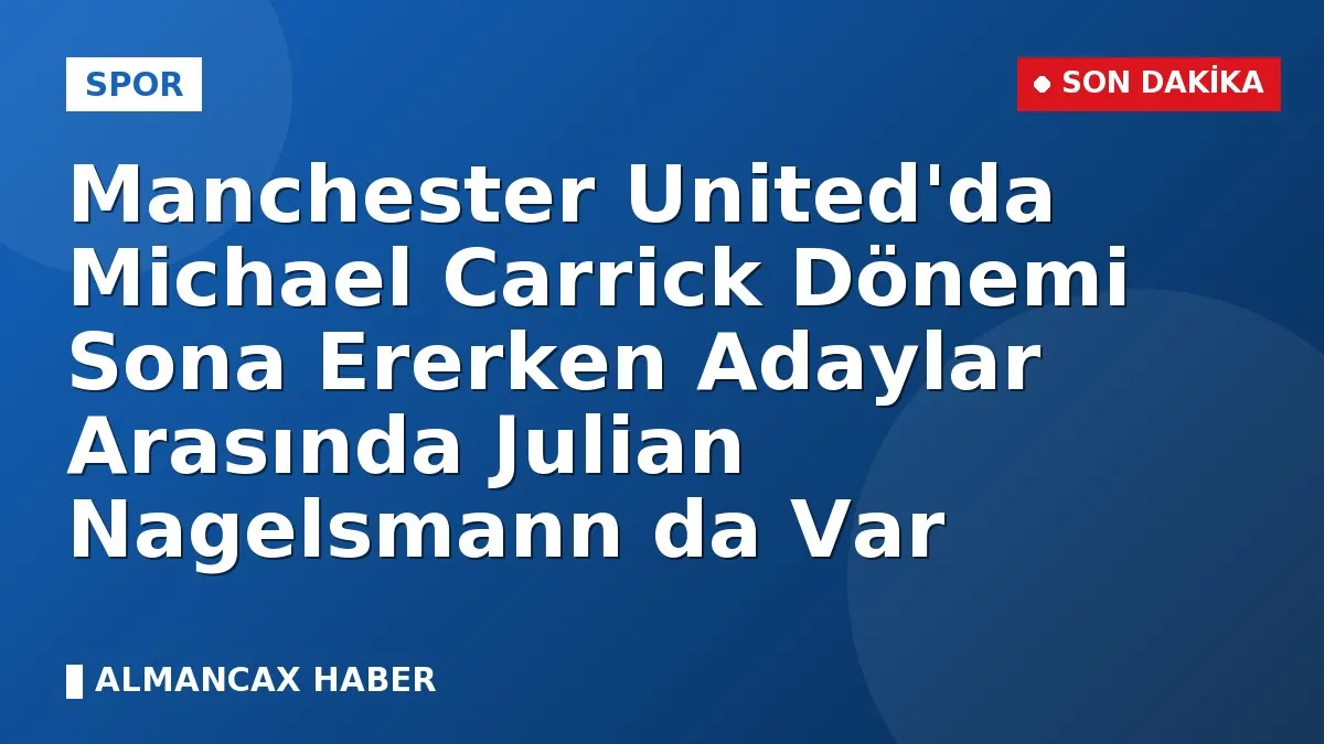 Manchester United'da Michael Carrick Dönemi Sona Ererken Adaylar Arasında Julian Nagelsmann da Var