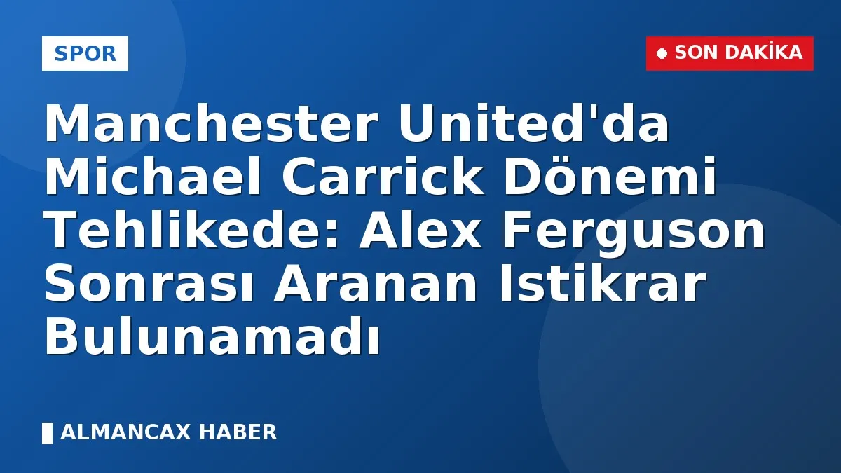 Manchester United'da Michael Carrick Dönemi Tehlikede: Alex Ferguson Sonrası Aranan Istikrar Bulunamadı
