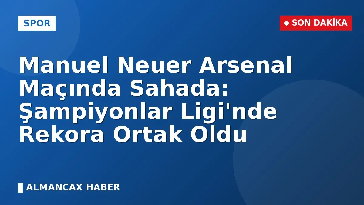 Manuel Neuer Arsenal Maçında Sahada: Şampiyonlar Ligi'nde Rekora Ortak Oldu