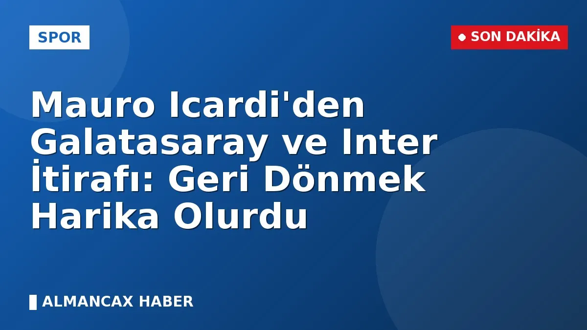 Mauro Icardi'den Galatasaray ve Inter İtirafı: Geri Dönmek Harika Olurdu