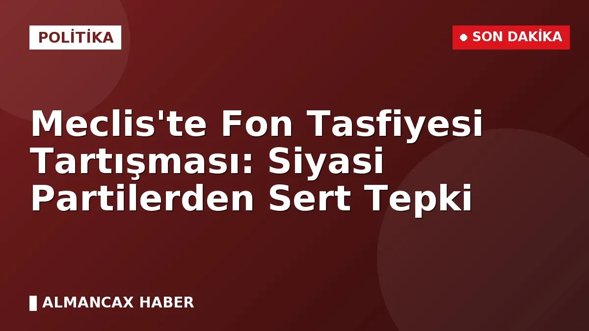 Meclis'te Fon Tasfiyesi Tartışması: Siyasi Partilerden Sert Tepki