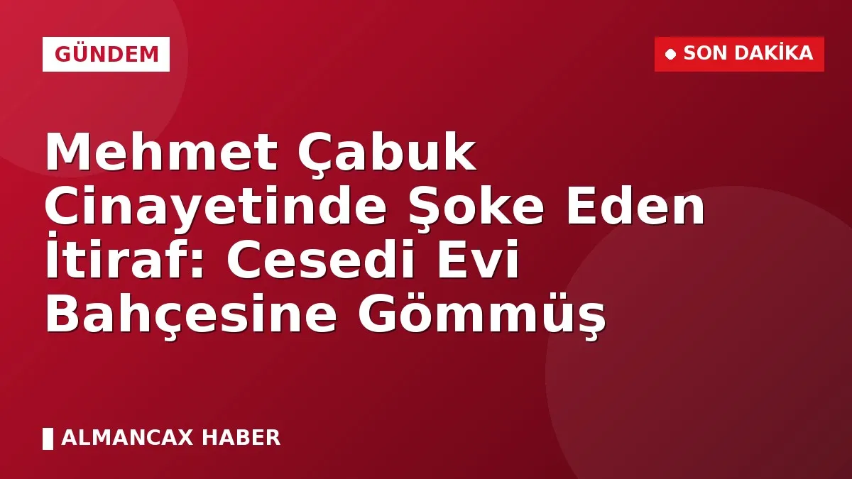 Mehmet Çabuk Cinayetinde Şoke Eden İtiraf: Cesedi Evi Bahçesine Gömmüş