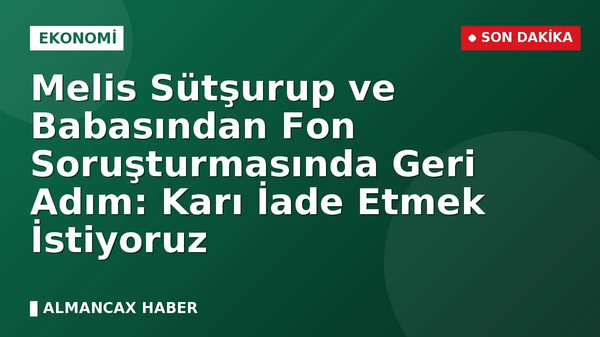 Melis Sütşurup ve Babasından Fon Soruşturmasında Geri Adım: Karı İade Etmek İstiyoruz