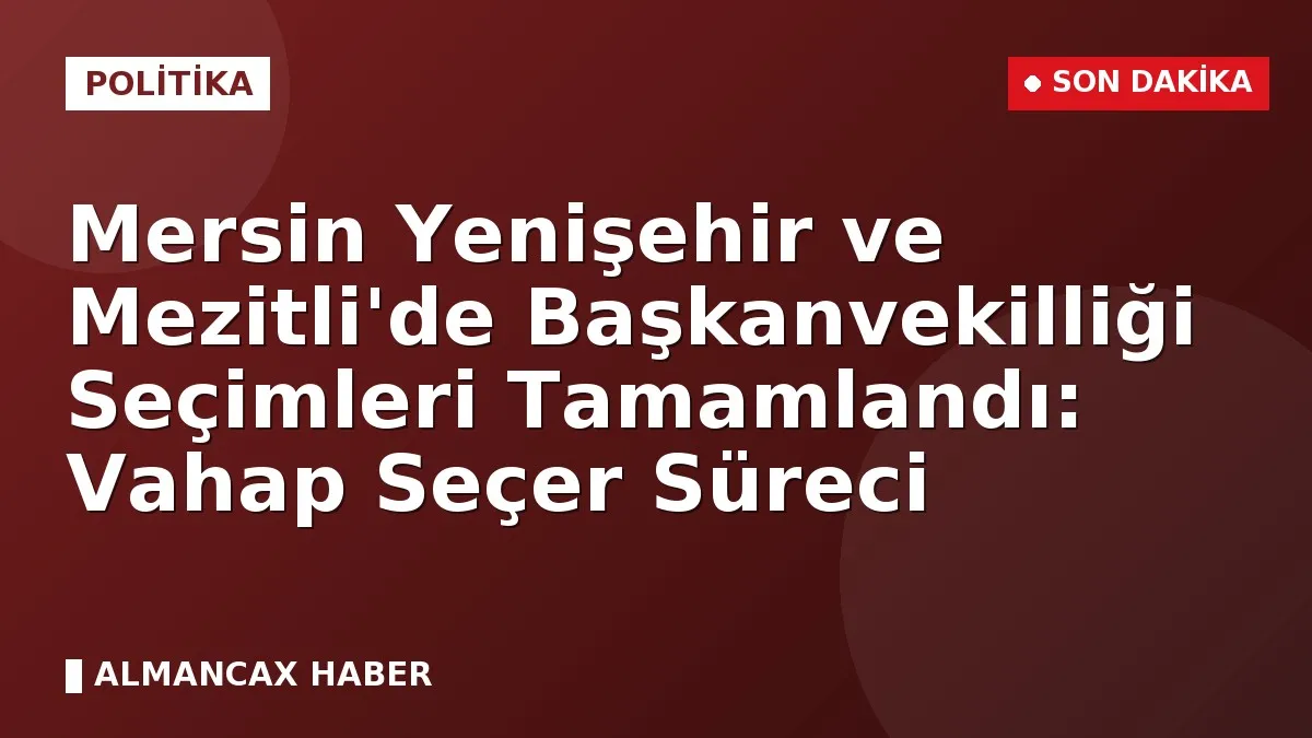 Mersin Yenişehir ve Mezitli'de Başkanvekilliği Seçimleri Tamamlandı: Vahap Seçer Süreci