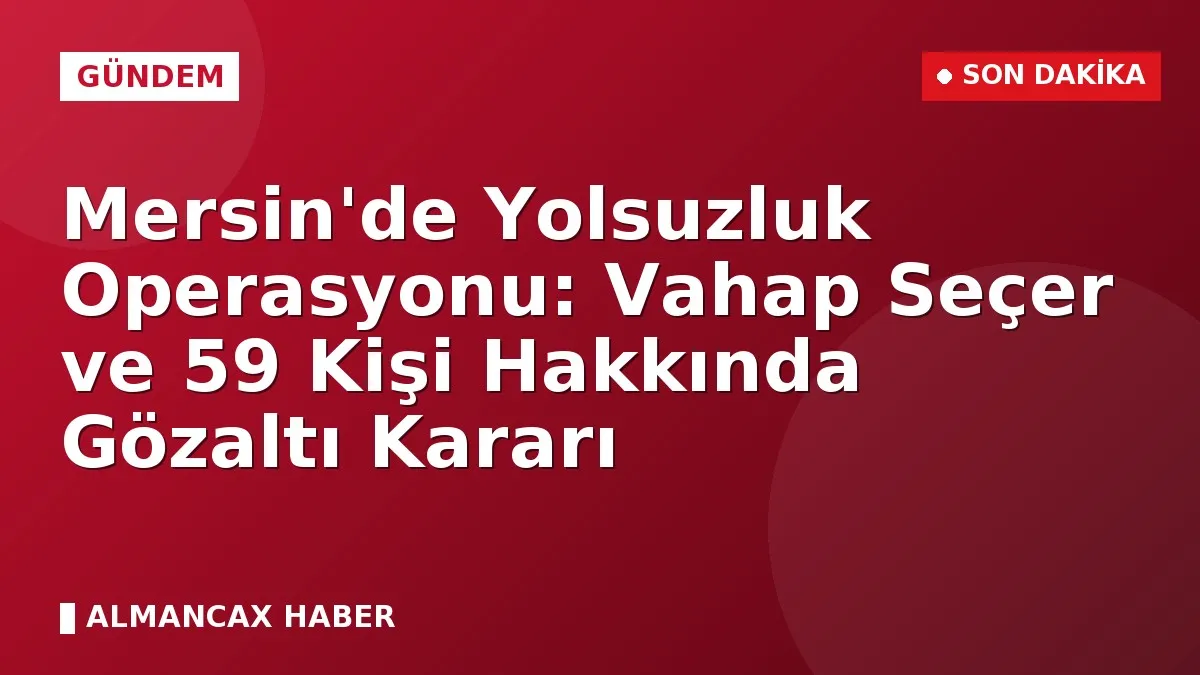 Mersin'de Yolsuzluk Operasyonu: Vahap Seçer ve 59 Kişi Hakkında Gözaltı Kararı