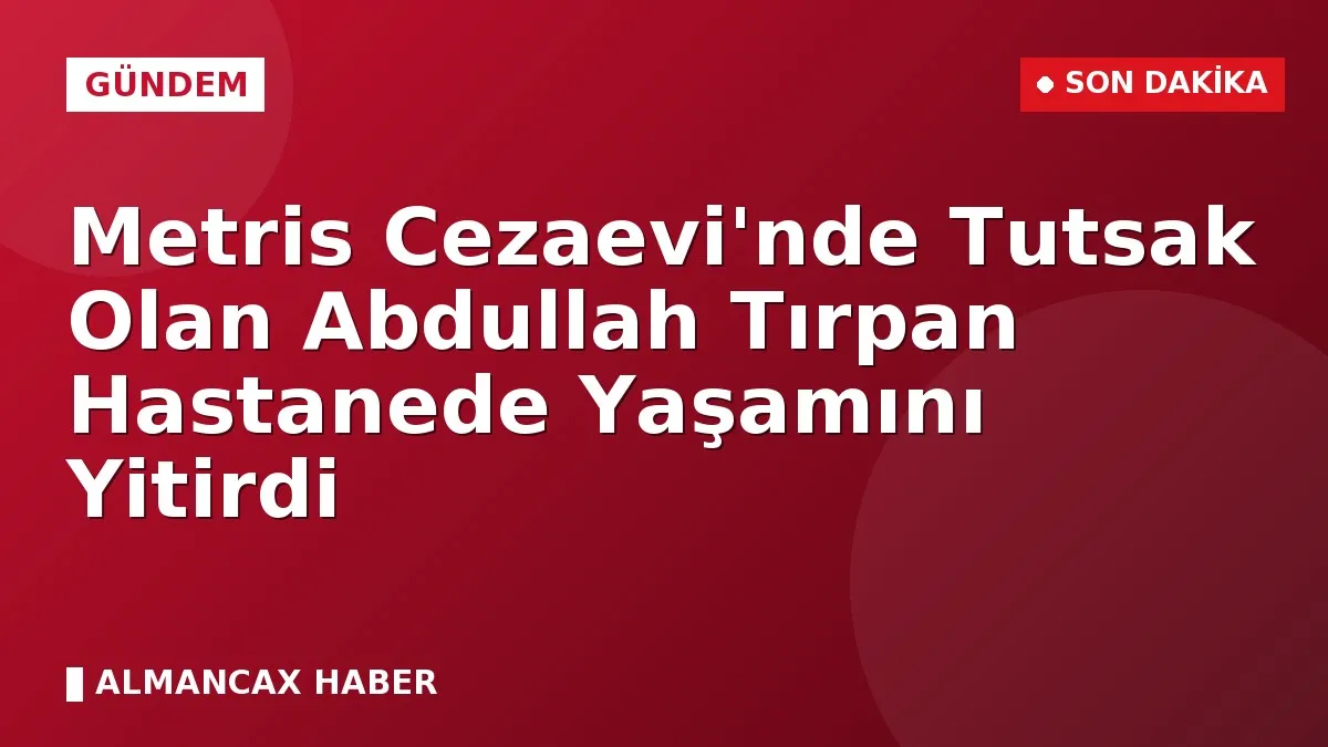 Metris Cezaevi'nde Tutsak Olan Abdullah Tırpan Hastanede Yaşamını Yitirdi