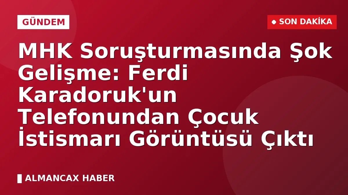 MHK Soruşturmasında Şok Gelişme: Ferdi Karadoruk'un Telefonundan Çocuk İstismarı Görüntüsü Çıktı