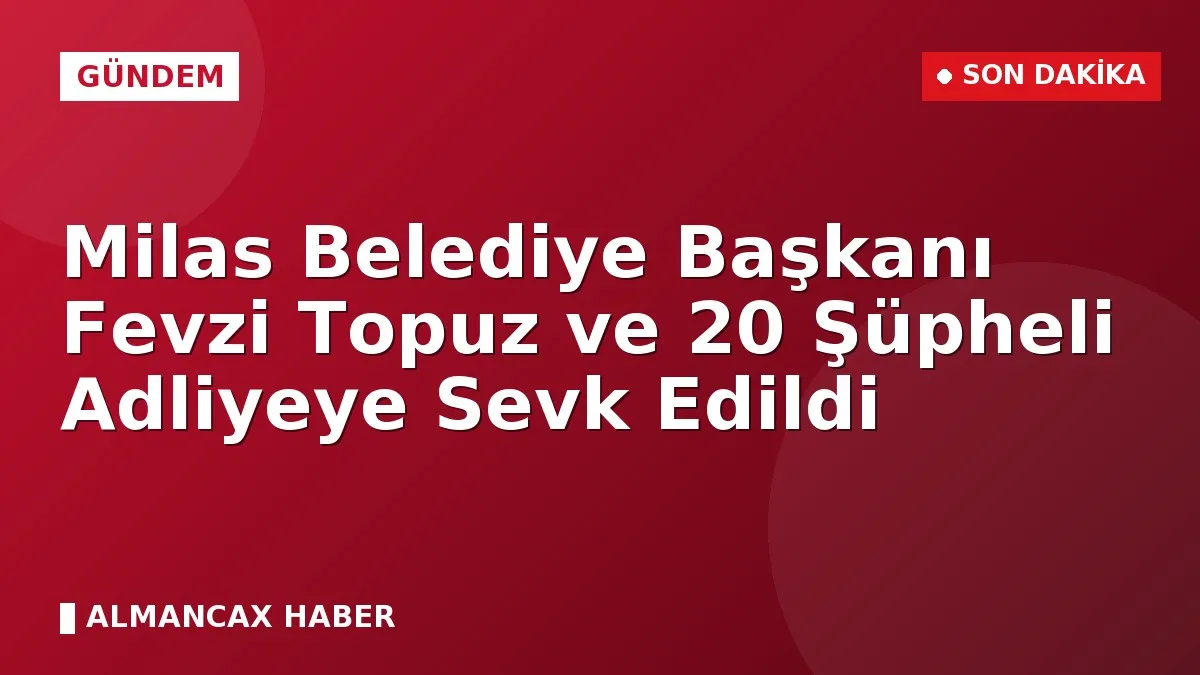Milas Belediye Başkanı Fevzi Topuz ve 20 Şüpheli Adliyeye Sevk Edildi