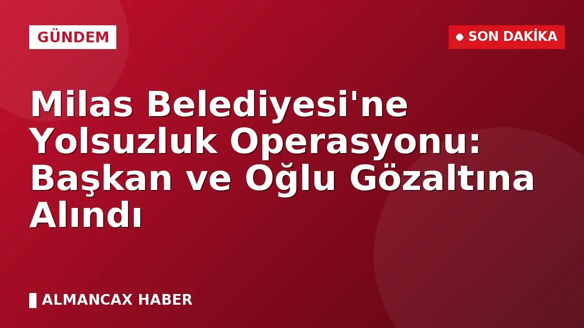 Milas Belediyesi'ne Yolsuzluk Operasyonu: Başkan ve Oğlu Gözaltına Alındı
