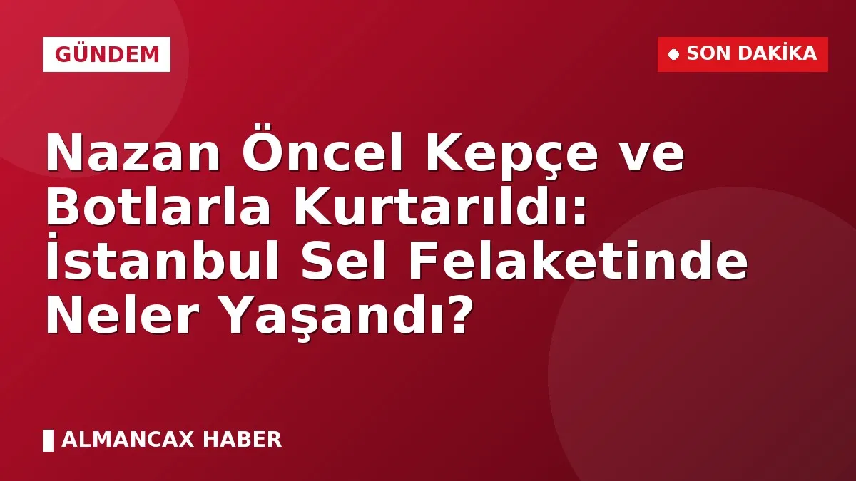 Nazan Öncel Kepçe ve Botlarla Kurtarıldı: İstanbul Sel Felaketinde Neler Yaşandı?