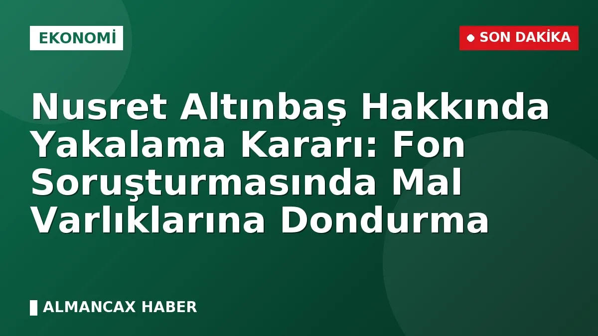 Nusret Altınbaş Hakkında Yakalama Kararı: Fon Soruşturmasında Mal Varlıklarına Dondurma