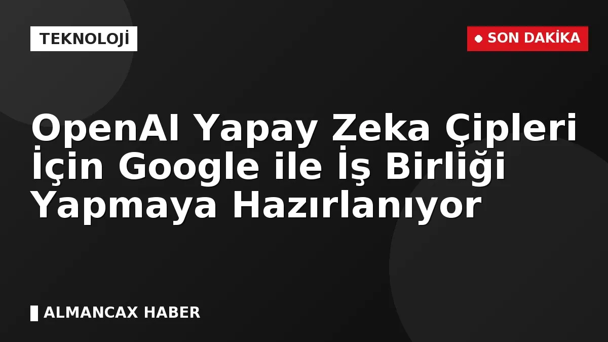 OpenAI Yapay Zeka Çipleri İçin Google ile İş Birliği Yapmaya Hazırlanıyor