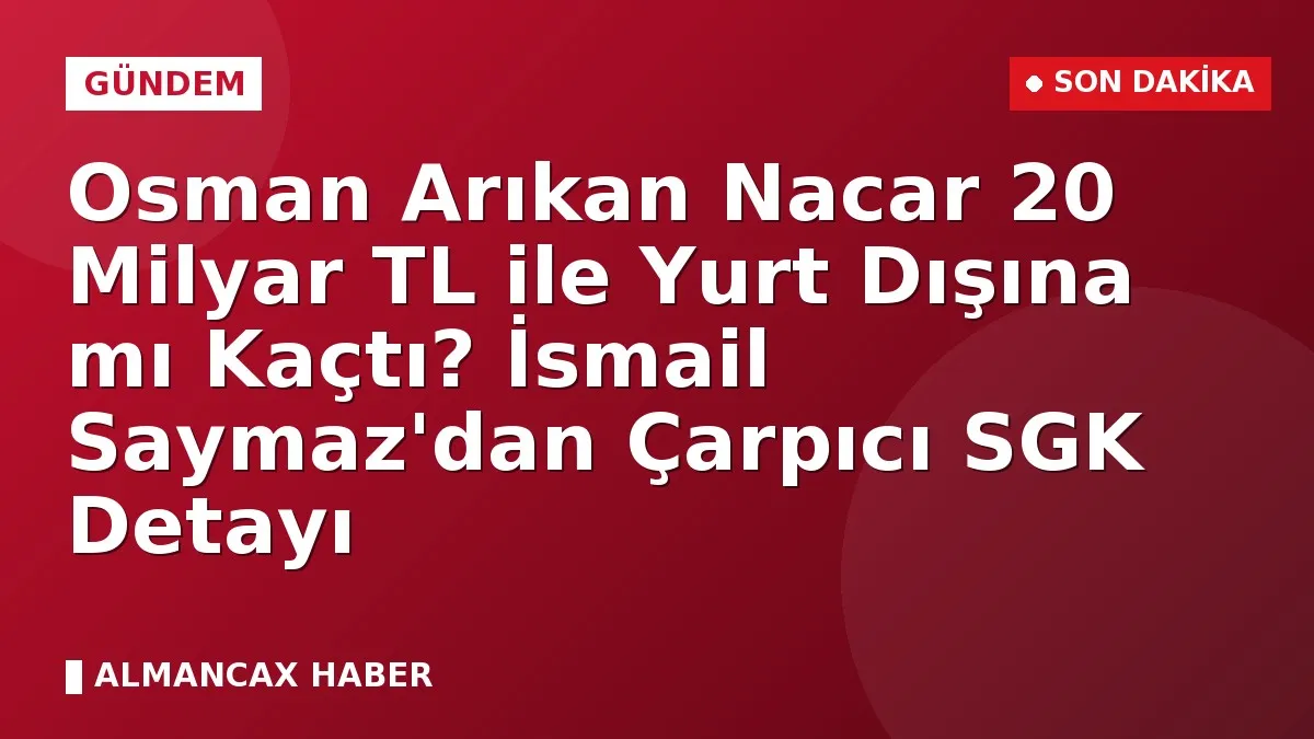 Osman Arıkan Nacar 20 Milyar TL ile Yurt Dışına mı Kaçtı? İsmail Saymaz'dan Çarpıcı SGK Detayı