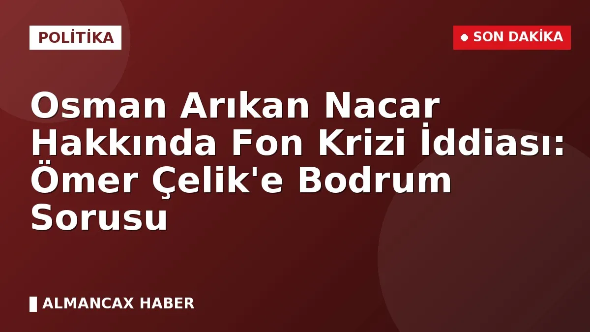 Osman Arıkan Nacar Hakkında Fon Krizi İddiası: Ömer Çelik'e Bodrum Sorusu