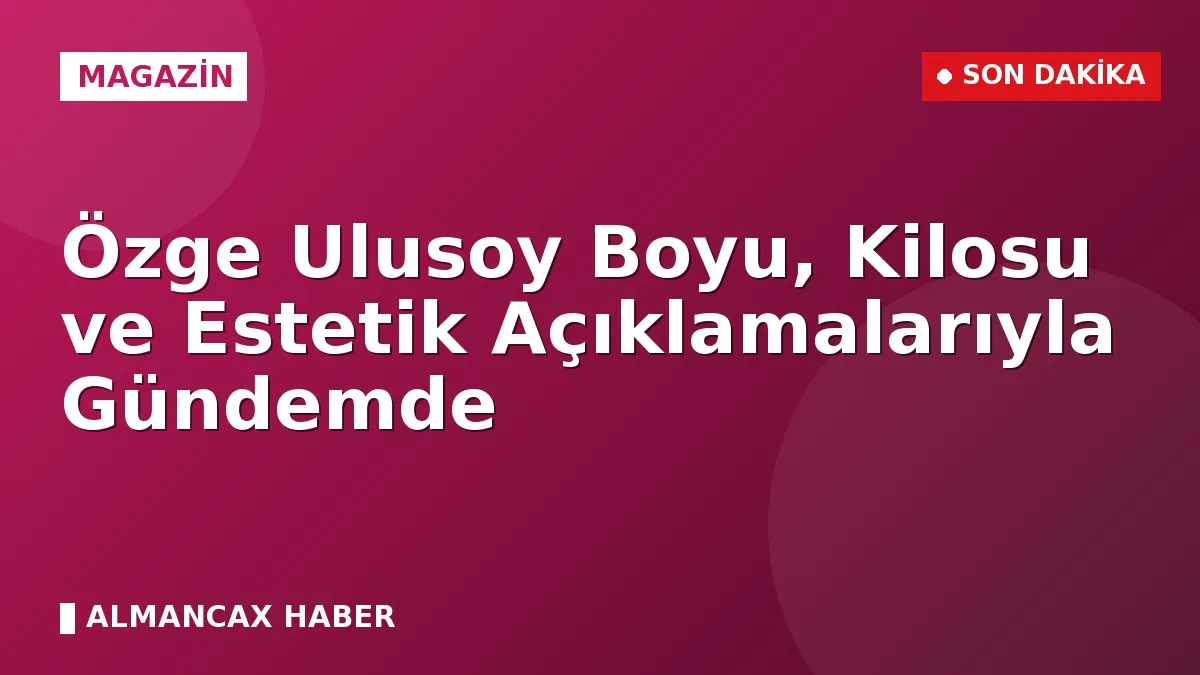 Özge Ulusoy Boyu, Kilosu ve Estetik Açıklamalarıyla Gündemde