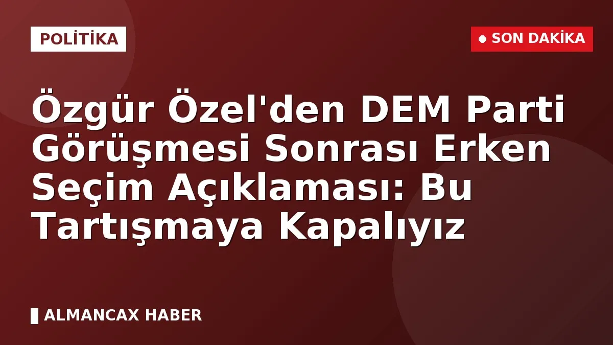 Özgür Özel'den DEM Parti Görüşmesi Sonrası Erken Seçim Açıklaması: Bu Tartışmaya Kapalıyız