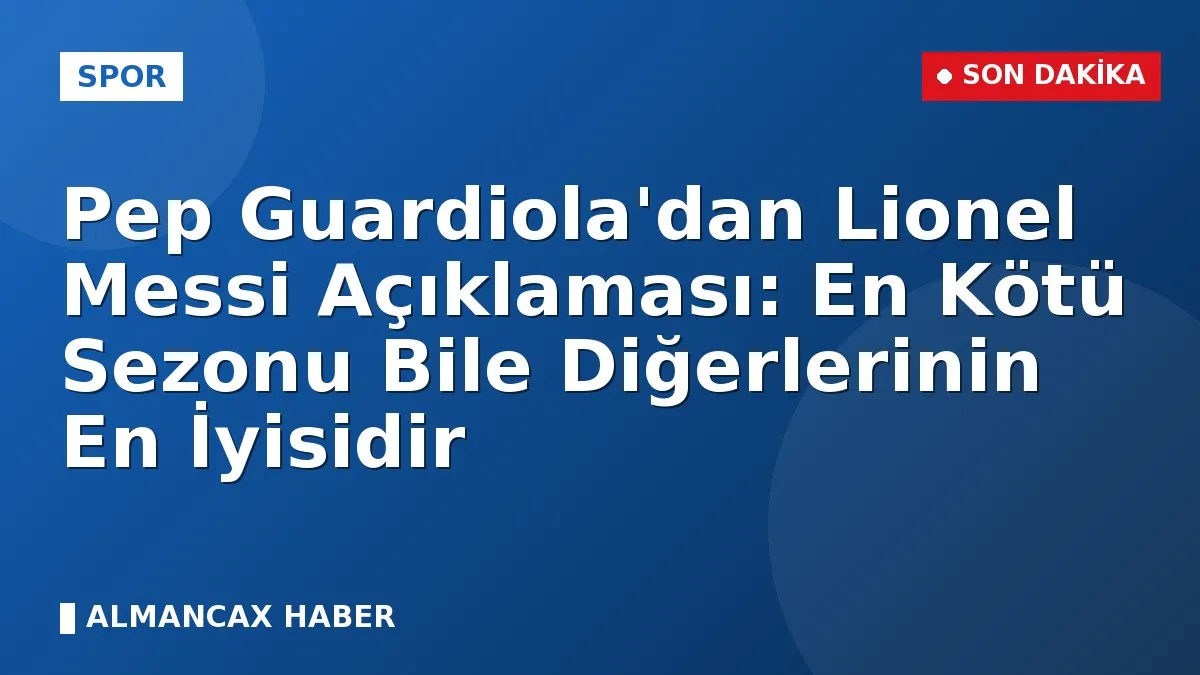 Pep Guardiola'dan Lionel Messi Açıklaması: En Kötü Sezonu Bile Diğerlerinin En İyisidir