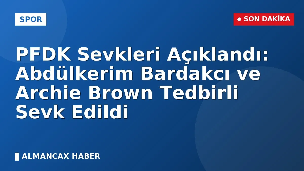 PFDK Sevkleri Açıklandı: Abdülkerim Bardakcı ve Archie Brown Tedbirli Sevk Edildi