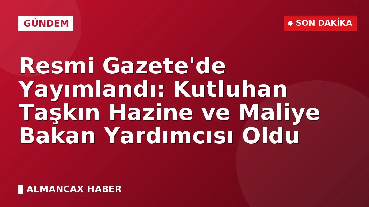 Resmi Gazete'de Yayımlandı: Kutluhan Taşkın Hazine ve Maliye Bakan Yardımcısı Oldu