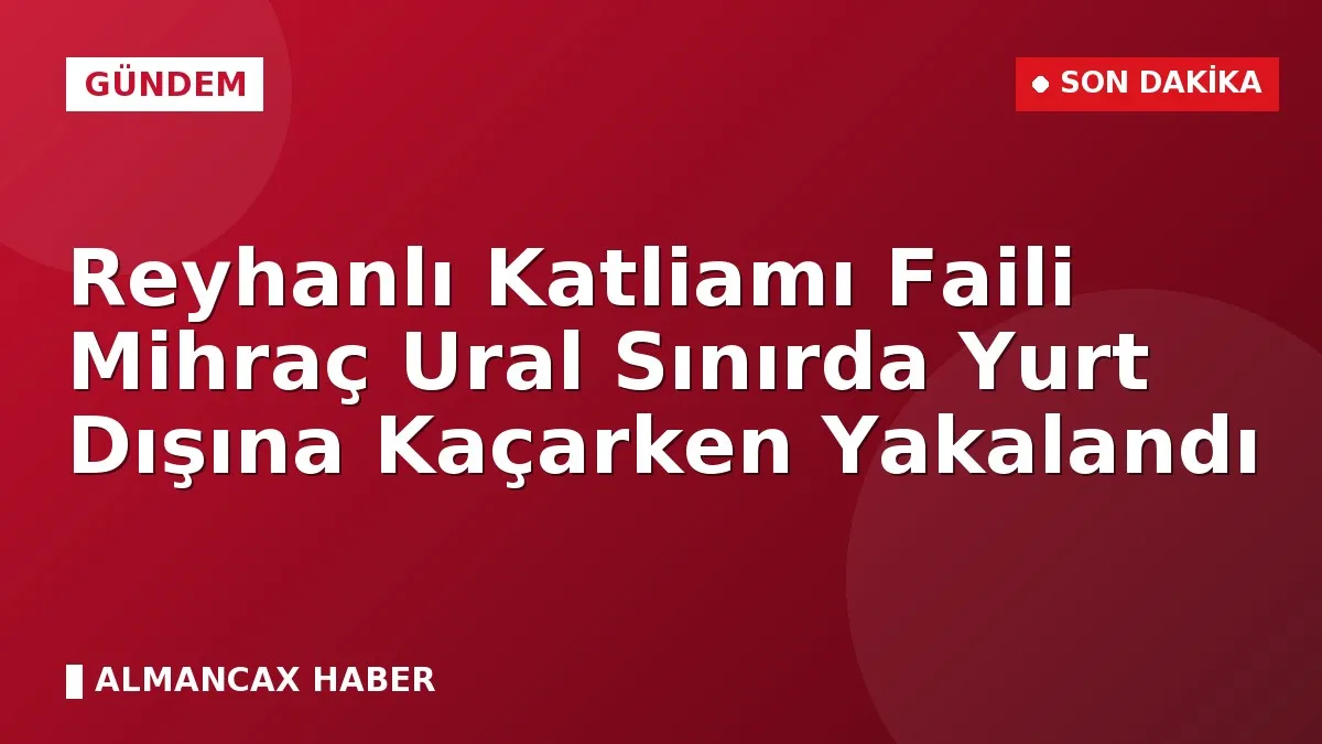 Reyhanlı Katliamı Faili Mihraç Ural Sınırda Yurt Dışına Kaçarken Yakalandı