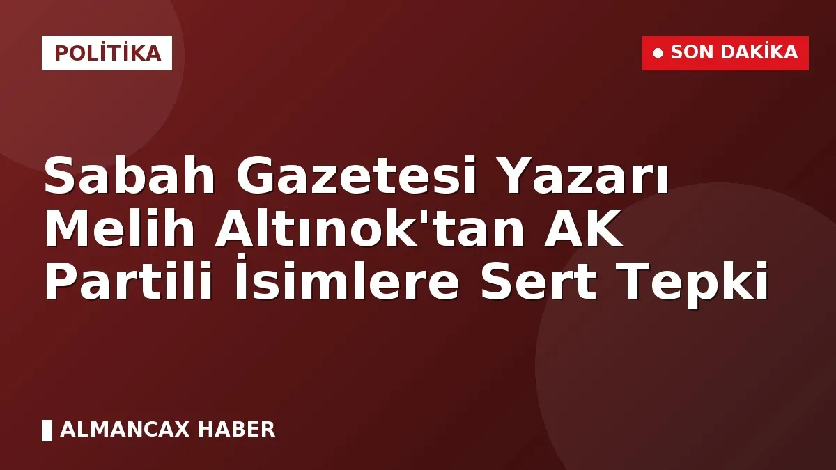 Sabah Gazetesi Yazarı Melih Altınok'tan AK Partili İsimlere Sert Tepki