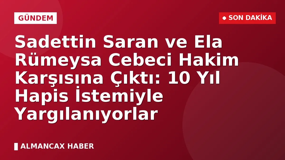 Sadettin Saran ve Ela Rümeysa Cebeci Hakim Karşısına Çıktı: 10 Yıl Hapis İstemiyle Yargılanıyorlar